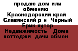 продаю дом или обменяю - Краснодарский край, Славянский р-н, Черный Ерик хутор Недвижимость » Дома, коттеджи, дачи обмен   